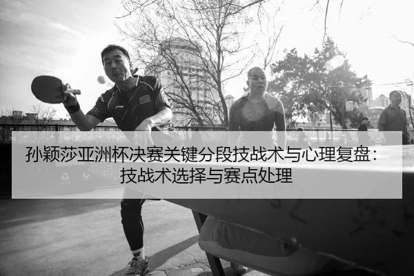 孙颖莎亚洲杯决赛关键分段技战术与心理复盘：技战术选择与赛点处理